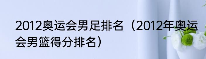 2012奥运会男足排名（2012年奥运会男篮得分排名）