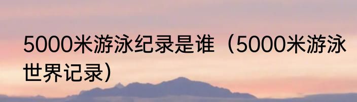 5000米游泳纪录是谁（5000米游泳世界记录）