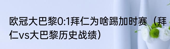 欧冠大巴黎0:1拜仁为啥踢加时赛（拜仁vs大巴黎历史战绩）