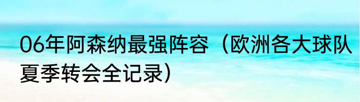 06年阿森纳最强阵容（欧洲各大球队夏季转会全记录）