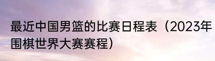 最近中国男篮的比赛日程表（2023年围棋世界大赛赛程）