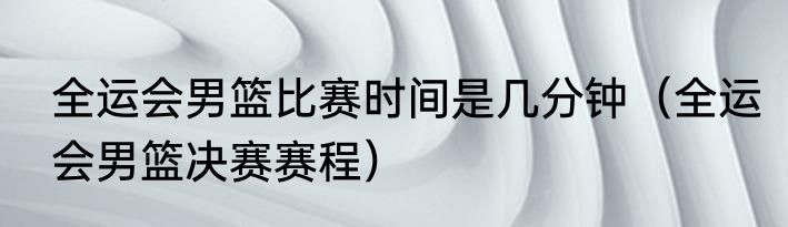 全运会男篮比赛时间是几分钟（全运会男篮决赛赛程）