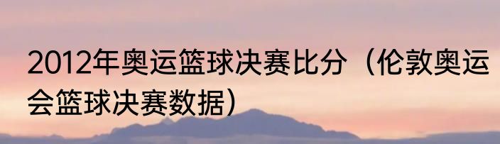 2012年奥运篮球决赛比分（伦敦奥运会篮球决赛数据）