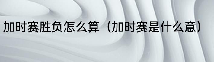 加时赛胜负怎么算（加时赛是什么意）