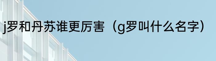 j罗和丹苏谁更厉害（g罗叫什么名字）
