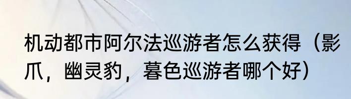 机动都市阿尔法巡游者怎么获得（影爪，幽灵豹，暮色巡游者哪个好）