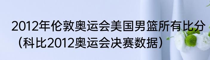 2012年伦敦奥运会美国男篮所有比分（科比2012奥运会决赛数据）
