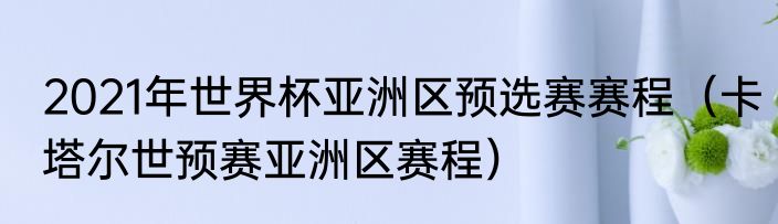 2021年世界杯亚洲区预选赛赛程（卡塔尔世预赛亚洲区赛程）