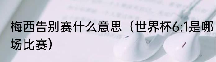 梅西告别赛什么意思（世界杯6:1是哪场比赛）