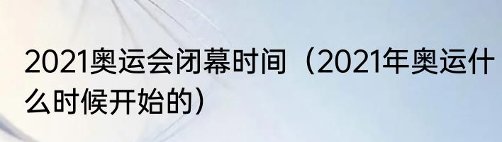 2021奥运会闭幕时间（2021年奥运什么时候开始的）