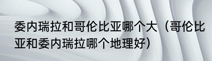 委内瑞拉和哥伦比亚哪个大（哥伦比亚和委内瑞拉哪个地理好）