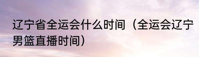 辽宁省全运会什么时间（全运会辽宁男篮直播时间）