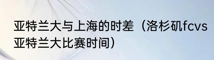 亚特兰大与上海的时差（洛杉矶fcvs亚特兰大比赛时间）