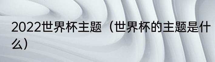 2022世界杯主题（世界杯的主题是什么）