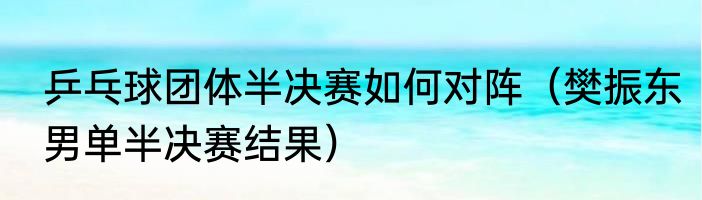 乒乓球团体半决赛如何对阵（樊振东男单半决赛结果）