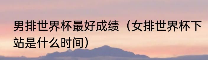 男排世界杯最好成绩（女排世界杯下站是什么时间）