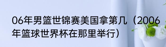 06年男篮世锦赛美国拿第几（2006年篮球世界杯在那里举行）