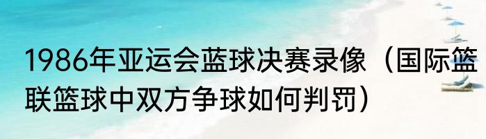 1986年亚运会蓝球决赛录像（国际篮联篮球中双方争球如何判罚）