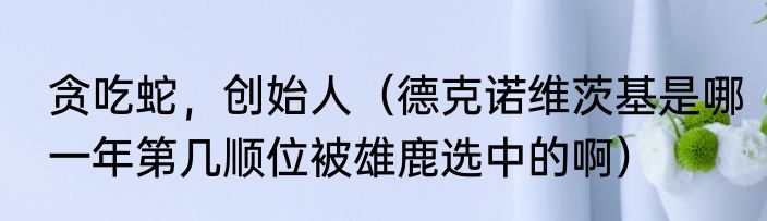 贪吃蛇，创始人（德克诺维茨基是哪一年第几顺位被雄鹿选中的啊）