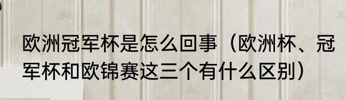 欧洲冠军杯是怎么回事（欧洲杯、冠军杯和欧锦赛这三个有什么区别）