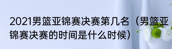 2021男篮亚锦赛决赛第几名（男篮亚锦赛决赛的时间是什么时候）