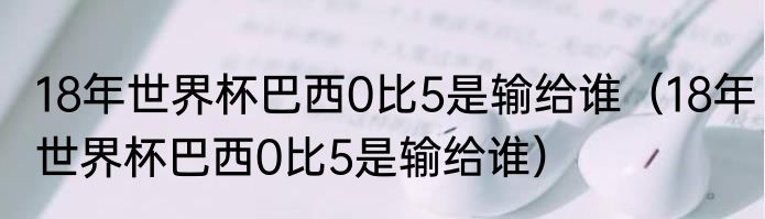 18年世界杯巴西0比5是输给谁（18年世界杯巴西0比5是输给谁）