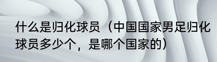什么是归化球员（中国国家男足归化球员多少个，是哪个国家的）