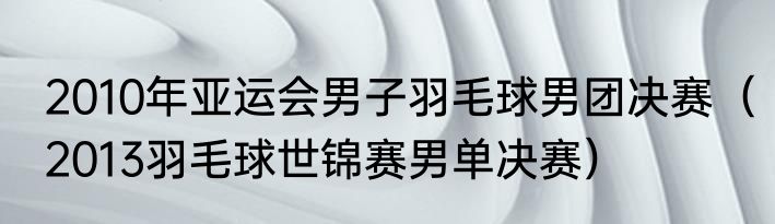 2010年亚运会男子羽毛球男团决赛（2013羽毛球世锦赛男单决赛）