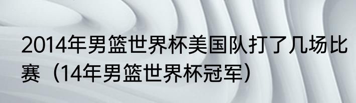 2014年男篮世界杯美国队打了几场比赛（14年男篮世界杯冠军）
