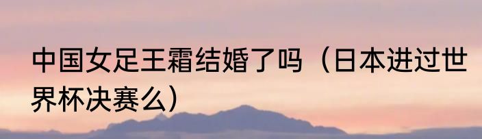中国女足王霜结婚了吗（日本进过世界杯决赛么）