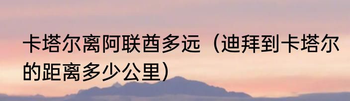 卡塔尔离阿联酋多远（迪拜到卡塔尔的距离多少公里）