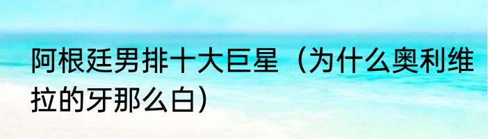 阿根廷男排十大巨星（为什么奥利维拉的牙那么白）