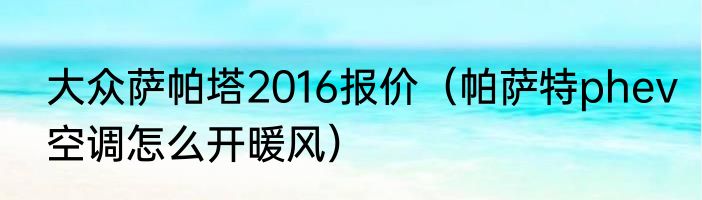 大众萨帕塔2016报价（帕萨特phev空调怎么开暖风）