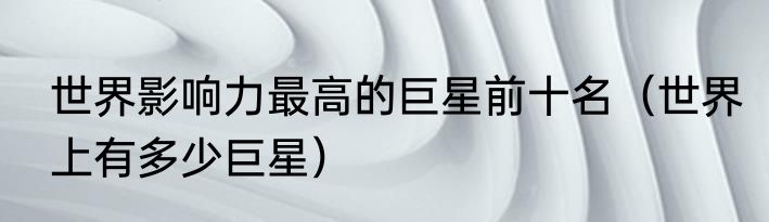 世界影响力最高的巨星前十名（世界上有多少巨星）