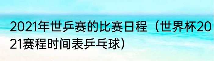 2021年世乒赛的比赛日程（世界杯2021赛程时间表乒乓球）