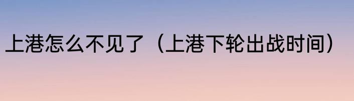 上港怎么不见了（上港下轮出战时间）