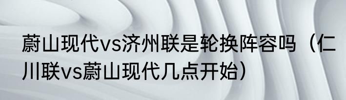 蔚山现代vs济州联是轮换阵容吗（仁川联vs蔚山现代几点开始）