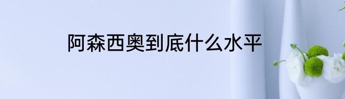 阿森西奥到底什么水平