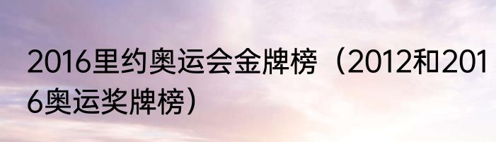 2016里约奥运会金牌榜（2012和2016奥运奖牌榜）