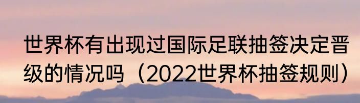 世界杯有出现过国际足联抽签决定晋级的情况吗（2022世界杯抽签规则）
