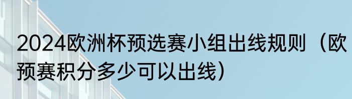 2024欧洲杯预选赛小组出线规则（欧预赛积分多少可以出线）