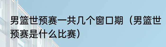 男篮世预赛一共几个窗口期（男篮世预赛是什么比赛）