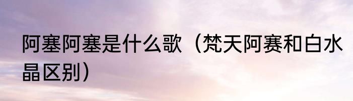 阿塞阿塞是什么歌（梵天阿赛和白水晶区别）