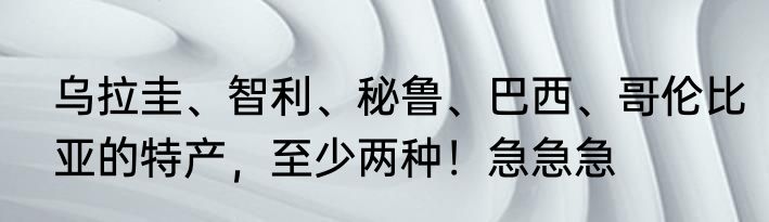 乌拉圭、智利、秘鲁、巴西、哥伦比亚的特产，至少两种！急急急