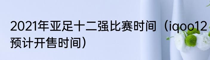 2021年亚足十二强比赛时间（iqoo12预计开售时间）