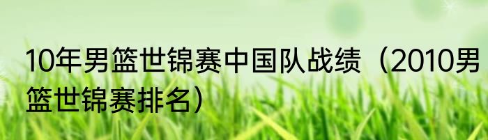 10年男篮世锦赛中国队战绩（2010男篮世锦赛排名）