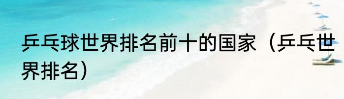 乒乓球世界排名前十的国家（乒乓世界排名）