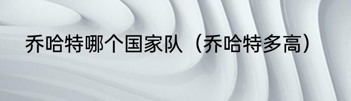 乔哈特哪个国家队（乔哈特多高）