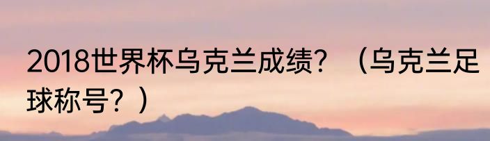 2018世界杯乌克兰成绩？（乌克兰足球称号？）