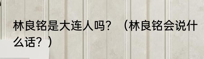 林良铭是大连人吗？（林良铭会说什么话？）